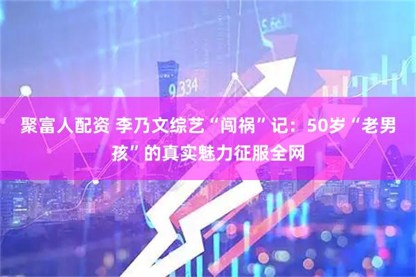 聚富人配资 李乃文综艺“闯祸”记：50岁“老男孩”的真实魅力征服全网