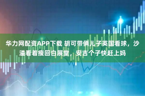 华力网配资APP下载 胡可带俩儿子英国看球，沙溢看着瘦回白展堂，安吉个子快赶上妈