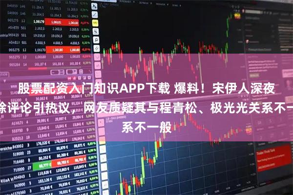 股票配资入门知识APP下载 爆料！宋伊人深夜删除评论引热议，网友质疑其与程青松、极光光关系不一般