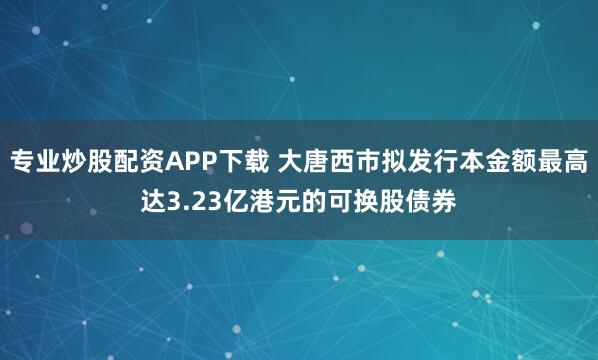 专业炒股配资APP下载 大唐西市拟发行本金额最高达3.23亿港元的可换股债券