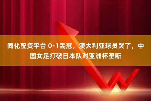 同化配资平台 0-1丢冠，澳大利亚球员哭了，中国女足打破日本队对亚洲杯垄断