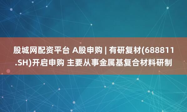 股城网配资平台 A股申购 | 有研复材(688811.SH)开启申购 主要从事金属基复合材料研制