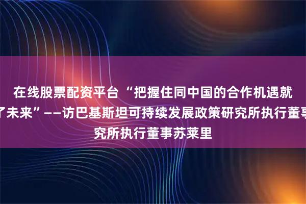 在线股票配资平台 “把握住同中国的合作机遇就把握住了未来”——访巴基斯坦可持续发展政策研究所执行董事苏莱里