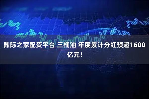 鼎际之家配资平台 三桶油 年度累计分红预超1600亿元！