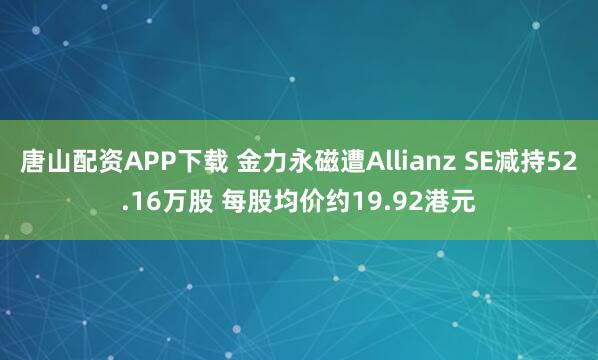 唐山配资APP下载 金力永磁遭Allianz SE减持52.16万股 每股均价约19.92港元