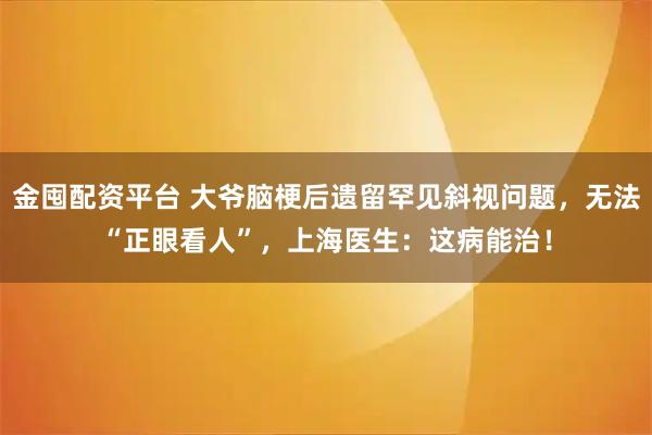 金囤配资平台 大爷脑梗后遗留罕见斜视问题，无法“正眼看人”，上海医生：这病能治！
