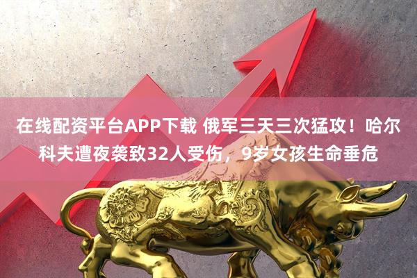 在线配资平台APP下载 俄军三天三次猛攻！哈尔科夫遭夜袭致32人受伤，9岁女孩生命垂危