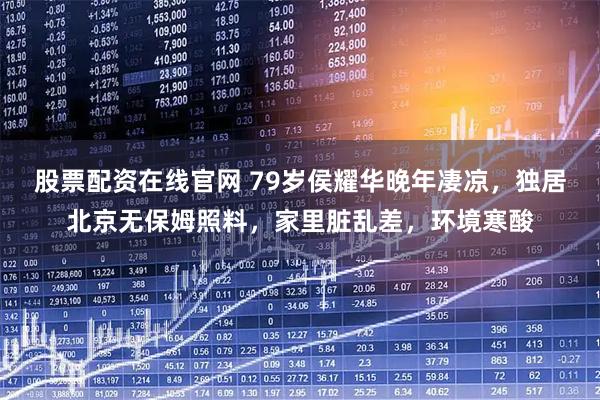 股票配资在线官网 79岁侯耀华晚年凄凉，独居北京无保姆照料，家里脏乱差，环境寒酸