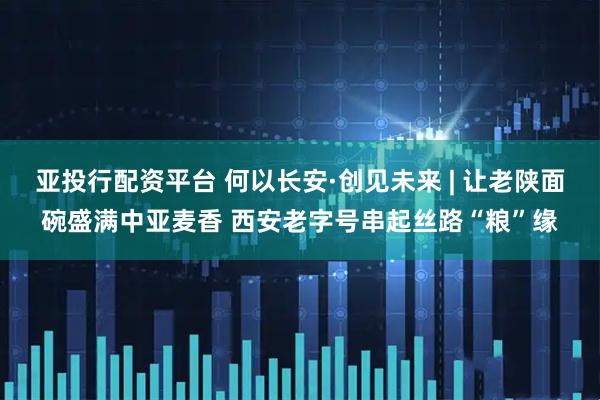 亚投行配资平台 何以长安·创见未来 | 让老陕面碗盛满中亚麦香 西安老字号串起丝路“粮”缘