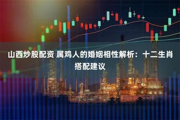 山西炒股配资 属鸡人的婚姻相性解析：十二生肖搭配建议