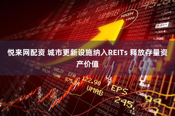 悦来网配资 城市更新设施纳入REITs 释放存量资产价值