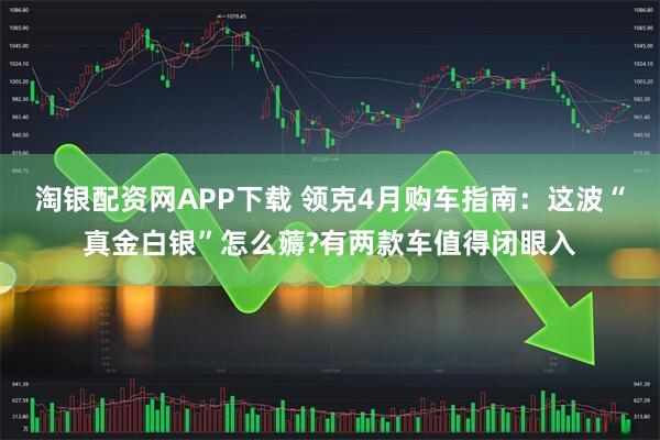 淘银配资网APP下载 领克4月购车指南：这波“真金白银”怎么薅?有两款车值得闭眼入
