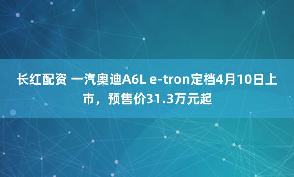 长红配资 一汽奥迪A6L e-tron定档4月10日上市，预售价31.3万元起
