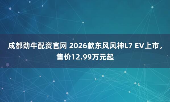 成都劲牛配资官网 2026款东风风神L7 EV上市，售价12.99万元起
