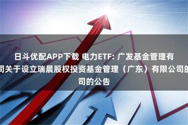 日斗优配APP下载 电力ETF: 广发基金管理有限公司关于设立瑞晨股权投资基金管理（广东）有限公司的公告