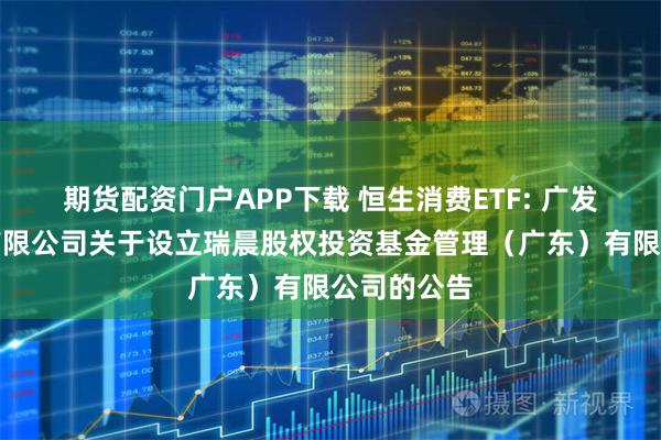 期货配资门户APP下载 恒生消费ETF: 广发基金管理有限公司关于设立瑞晨股权投资基金管理(广东)有限公司的公告