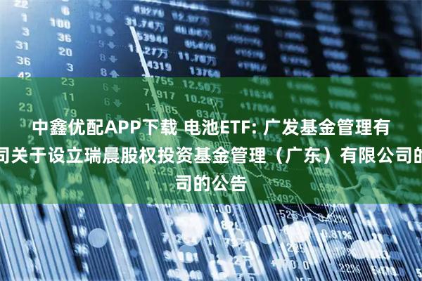 中鑫优配APP下载 电池ETF: 广发基金管理有限公司关于设立瑞晨股权投资基金管理（广东）有限公司的公告
