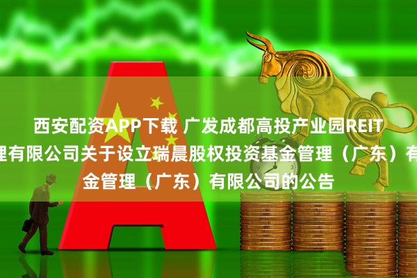 西安配资APP下载 广发成都高投产业园REIT: 广发基金管理有限公司关于设立瑞晨股权投资基金管理（广东）有限公司的公告