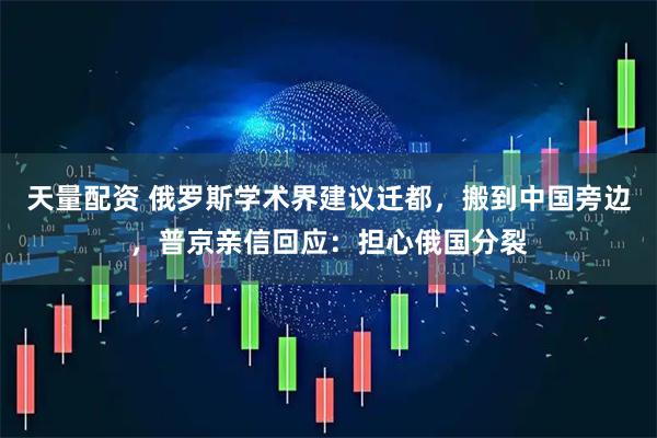 天量配资 俄罗斯学术界建议迁都，搬到中国旁边，普京亲信回应：担心俄国分裂