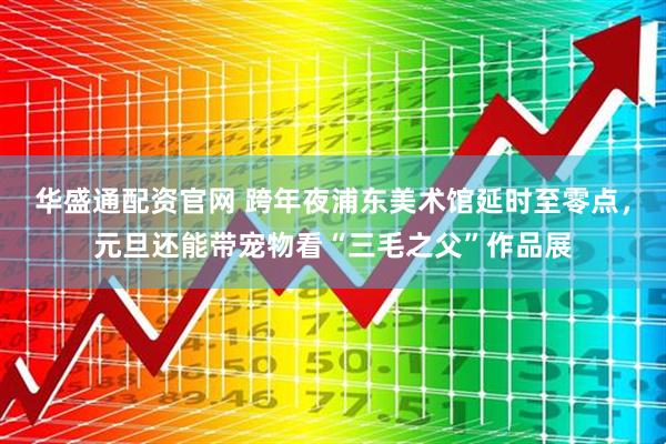 华盛通配资官网 跨年夜浦东美术馆延时至零点，元旦还能带宠物看“三毛之父”作品展