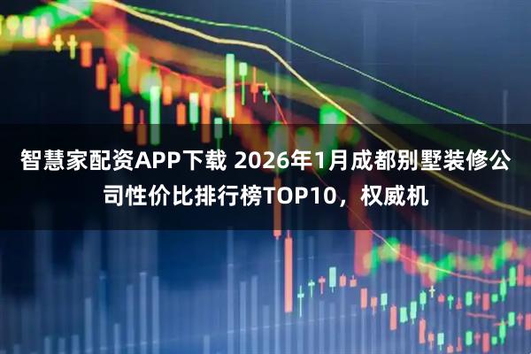 智慧家配资APP下载 2026年1月成都别墅装修公司性价比排行榜TOP10，权威机