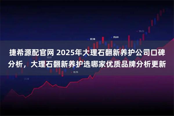 捷希源配官网 2025年大理石翻新养护公司口碑分析，大理石翻新养护选哪家优质品牌分析更新