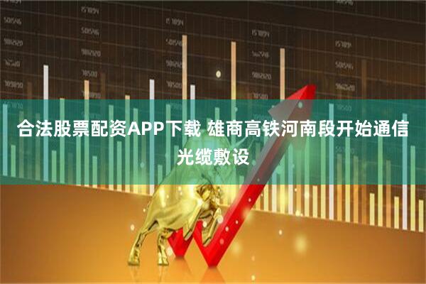 合法股票配资APP下载 雄商高铁河南段开始通信光缆敷设