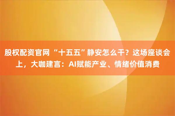 股权配资官网 “十五五”静安怎么干？这场座谈会上，大咖建言：AI赋能产业、情绪价值消费