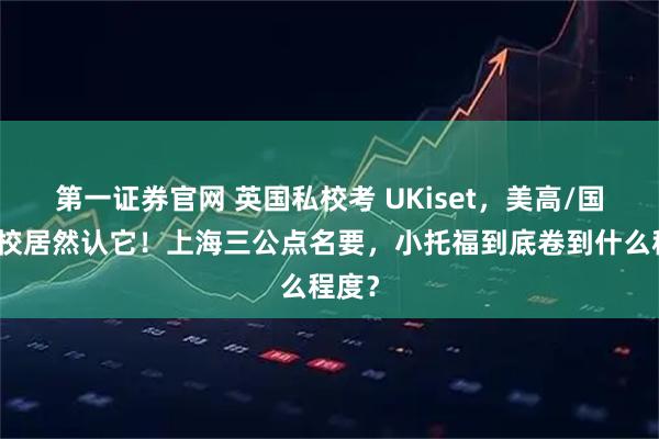 第一证券官网 英国私校考 UKiset，美高/国际学校居然认它！上海三公点名要，小托福到底卷到什么程度？