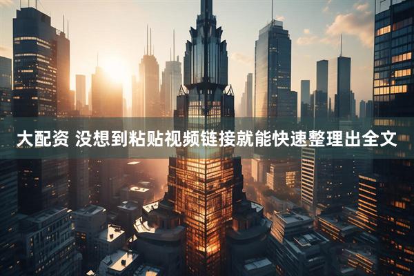大配资 没想到粘贴视频链接就能快速整理出全文