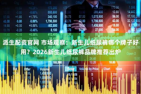 派生配资官网 市场观察：新生儿纸尿裤哪个牌子好用？2026新生儿纸尿裤品牌推荐出炉