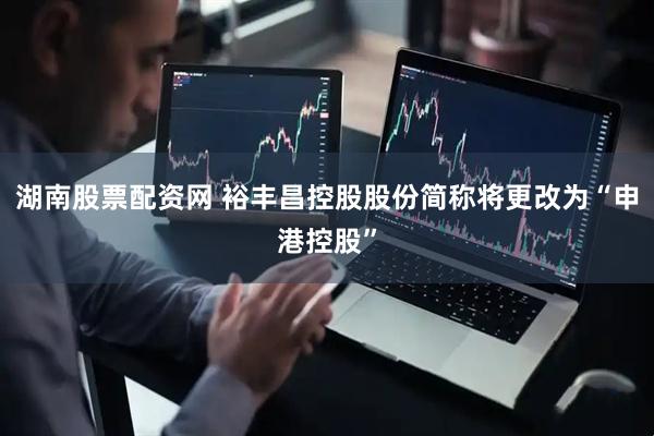 湖南股票配资网 裕丰昌控股股份简称将更改为“申港控股”