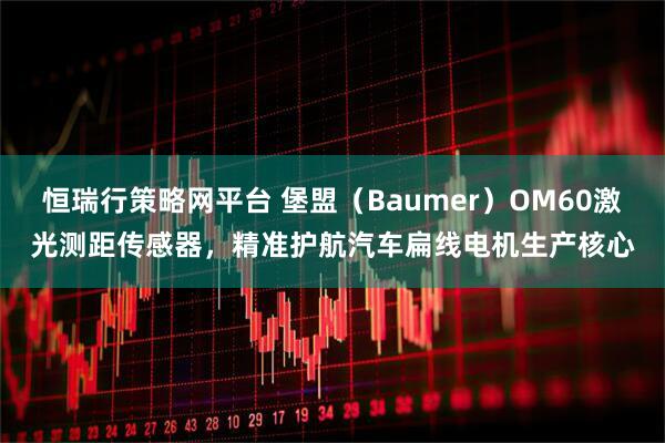恒瑞行策略网平台 堡盟（Baumer）OM60激光测距传感器，精准护航汽车扁线电机生产核心