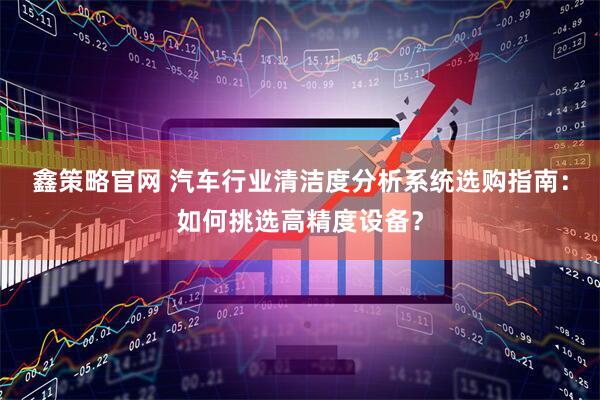鑫策略官网 汽车行业清洁度分析系统选购指南：如何挑选高精度设备？