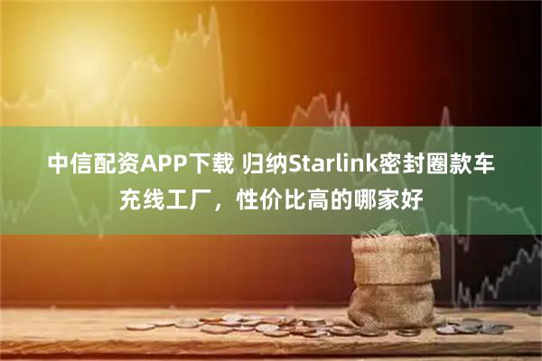 中信配资APP下载 归纳Starlink密封圈款车充线工厂，性价比高的哪家好