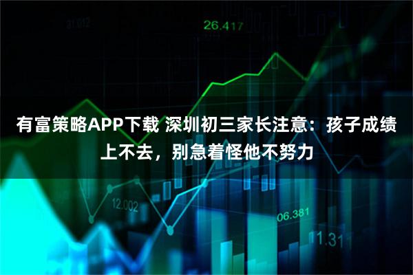有富策略APP下载 深圳初三家长注意：孩子成绩上不去，别急着怪他不努力