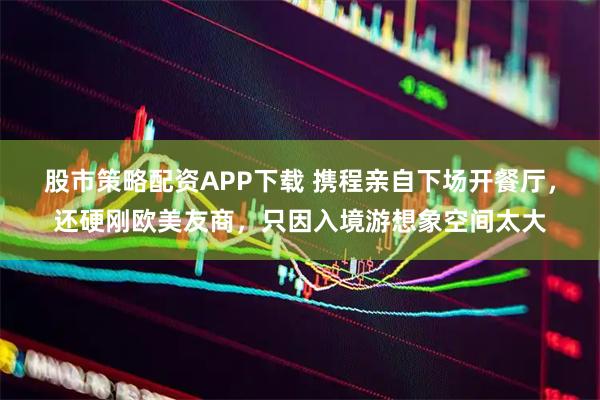 股市策略配资APP下载 携程亲自下场开餐厅，还硬刚欧美友商，只因入境游想象空间太大