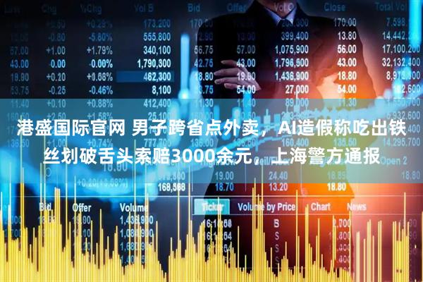 港盛国际官网 男子跨省点外卖，AI造假称吃出铁丝划破舌头索赔3000余元，上海警方通报