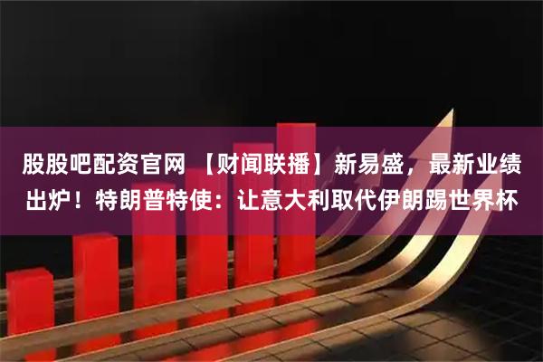股股吧配资官网 【财闻联播】新易盛，最新业绩出炉！特朗普特使：让意大利取代伊朗踢世界杯