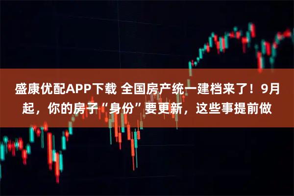 盛康优配APP下载 全国房产统一建档来了！9月起，你的房子“身份”要更新，这些事提前做
