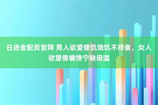 日进金配资官网 男人欲望像饥饿饥不择食，女人欲望像嘴馋宁缺毋滥