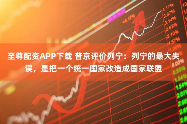 至尊配资APP下载 普京评价列宁：列宁的最大失误，是把一个统一国家改造成国家联盟