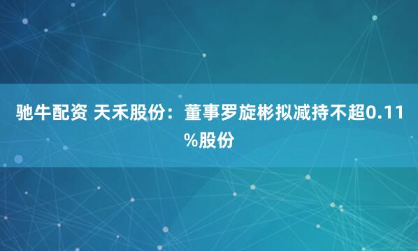 驰牛配资 天禾股份：董事罗旋彬拟减持不超0.11%股份