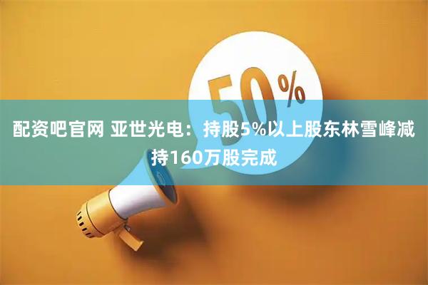 配资吧官网 亚世光电：持股5%以上股东林雪峰减持160万股完成