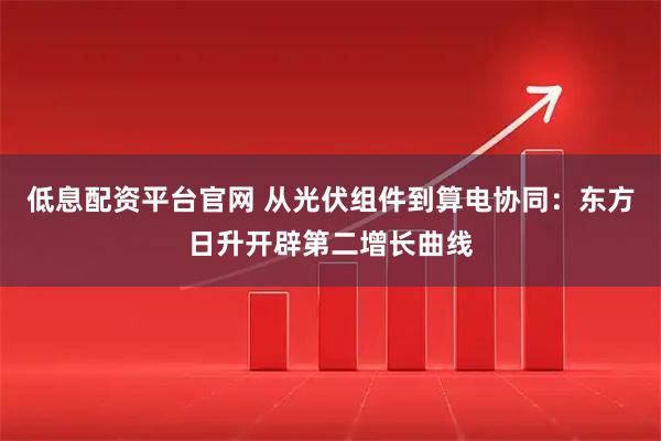 低息配资平台官网 从光伏组件到算电协同：东方日升开辟第二增长曲线