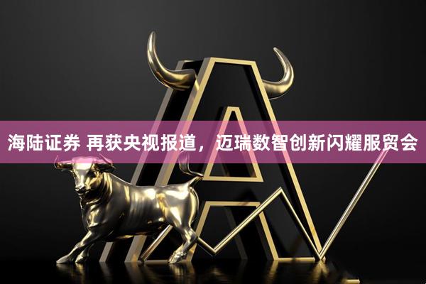 海陆证券 再获央视报道，迈瑞数智创新闪耀服贸会